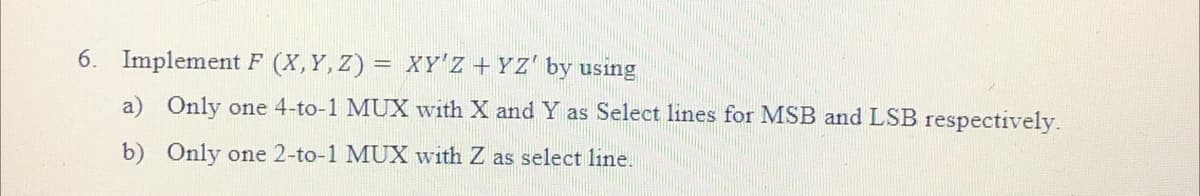 6. Implement F (X,Y,Z) = XY'Z + YZ' by using
a) Only one 4-to-1 MUX with X and Y as Select lines for MSB and LSB respectively.
b) Only one 2-to-1 MUX with Z as select line.