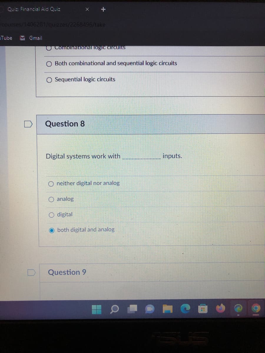Quiz: Financial Aid Quiz
/courses/1406281/quizzes/2268496/take
Tube M Gmail
Combinational logic circuits
O Both combinational and sequential logic circuits
O Sequential logic circuits
Question 8
Digital systems work with
inputs.
Oneither digital nor analog
O analog
O digital
Oboth digital and analog
Question 9