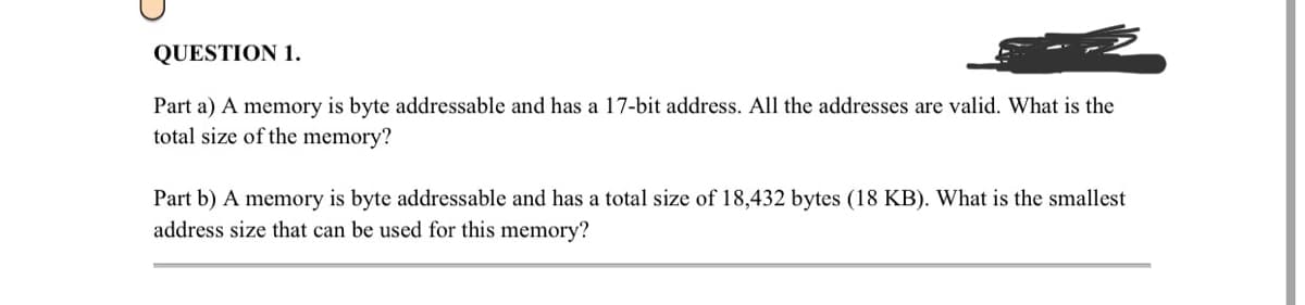 QUESTION 1.
Part a) A memory is byte addressable and has a 17-bit address. All the addresses are valid. What is the
total size of the memory?
Part b) A memory is byte addressable and has a total size of 18,432 bytes (18 KB). What is the smallest
address size that can be used for this memory?