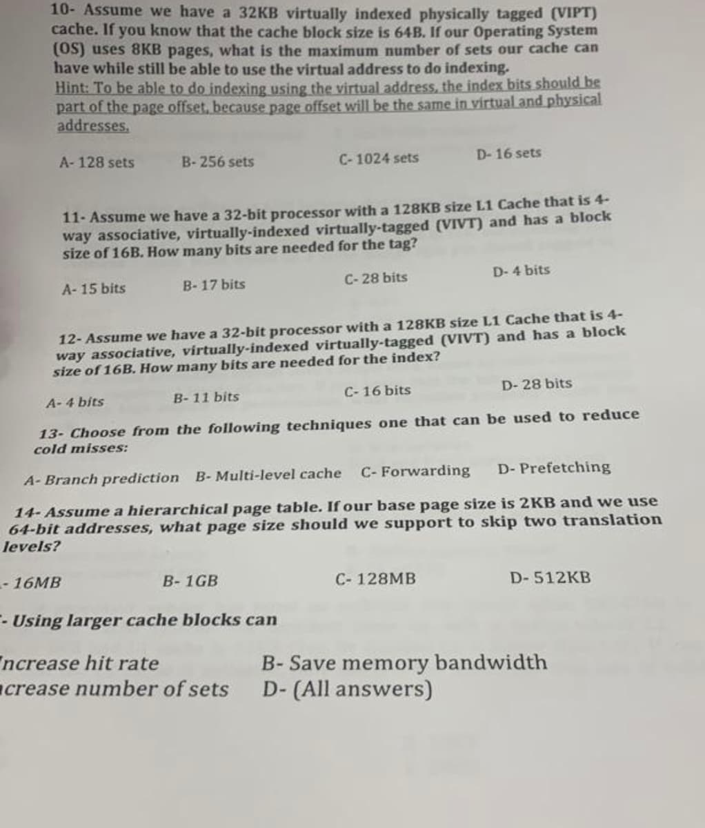 10- Assume we have a 32KB virtually indexed physically tagged (VIPT)
cache. If you know that the cache block size is 64B. If our Operating System
(OS) uses 8KB pages, what is the maximum number of sets our cache can
have while still be able to use the virtual address to do indexing.
Hint: To be able to do indexing using the virtual address, the index bits should be
part of the page offset, because page offset will be the same in virtual and physical
addresses.
A- 128 sets
- 16MB
B-256 sets
A-15 bits
11- Assume we have a 32-bit processor with a 128KB size L1 Cache that is 4-
way associative, virtually-indexed virtually-tagged (VIVT) and has a block
size of 16B. How many bits are needed for the tag?
C-28 bits
B-17 bits
C-1024 sets
B-1GB
12- Assume we have a 32-bit processor with a 128KB size L1 Cache that is 4-
way associative, virtually-indexed virtually-tagged (VIVT) and has a block
size of 16B. How many bits are needed for the index?
D-28 bits
B-11 bits
A-4 bits
13- Choose from the following techniques one that can be used to reduce
cold misses:
A-Branch prediction B- Multi-level cache
C- Forwarding D- Prefetching
14- Assume a hierarchical page table. If our base page size is 2KB and we use
64-bit addresses, what page size should we support to skip two translation
levels?
C-16 bits
D-16 sets
C-128MB
--Using larger cache blocks can
Increase hit rate
crease number of sets D- (All answers)
D-4 bits
D-512KB
B- Save memory bandwidth