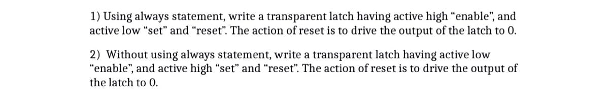 1) Using always statement, write a transparent latch having active high "enable", and
active low "set" and "reset". The action of reset is to drive the output of the latch to 0.
2) Without using always statement, write a transparent latch having active low
"enable", and active high "set" and "reset". The action of reset is to drive the output of
the latch to 0.