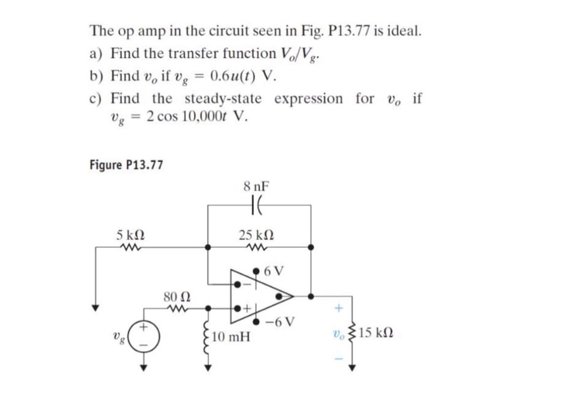 The op amp in the circuit seen in Fig. P13.77 is ideal.
a) Find the transfer function V₁/Vg.
b) Find v, if vg = 0.6u(t) V.
c) Find the steady-state expression for v, if
Vg 2 cos 10,000t V.
=
Figure P13.77
5 ΚΩ
www
+
80 Ω
8 nF
HE
25 ΚΩ
www
10 mH
6 V
6 V
+
* Σ15 ΚΩ