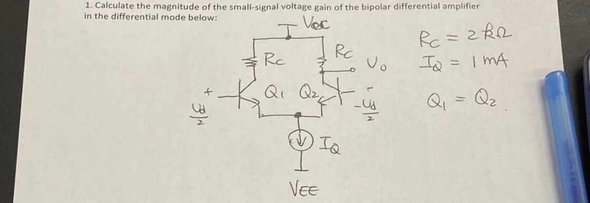 1. Calculate the magnitude of the small-signal voltage gain of the bipolar differential amplifier
in the differential mode below:
Voc
I
3N
Rc
Q₁ Q₂t
Ка
Rc
IQ
VEE
Vo
Rc = 2R2
IQ
IMA
Q₁ = Q₂