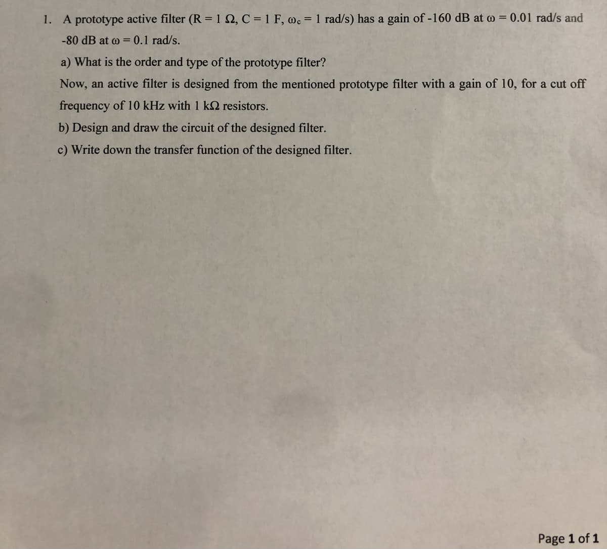 1. A prototype active filter (R = 122, C = 1 F, wc = 1 rad/s) has a gain of -160 dB at = 0.01 rad/s and
-80 dB at w = 0.1 rad/s.
a) What is the order and type of the prototype filter?
Now, an active filter is designed from the mentioned prototype filter with a gain of 10, for a cut off
frequency of 10 kHz with 1 k2 resistors.
b) Design and draw the circuit of the designed filter.
c) Write down the transfer function of the designed filter.
Page 1 of 1