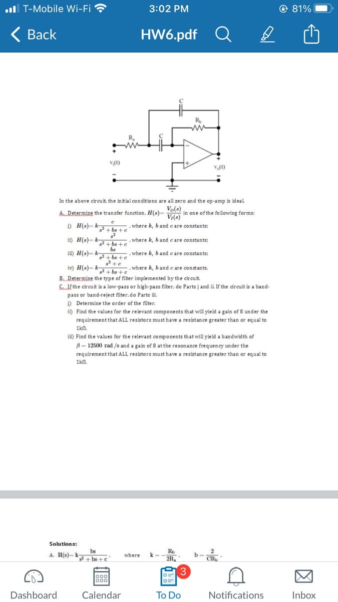 T-Mobile Wi-Fi
Back
Dashboard
Solutions:
A. H(s)-k-
v/(1)
bs
s²+bs+c
R₂
ww
bs
3:02 PM
Calendar
HW6.pdf
In the above circuit, the initial conditions are all zero and the op-amp is ideal
A... Determine the transfer function, H(s) V(s) in one of the following forms:
с
DH(s)-k+bs+c
, where k, b and care constants:
, where k, b and care constants:
where k, b and care constants:
82
i) H(s)-k2+bs+c
ii) H(s)-ka+bs + c
.
s² + c
iv) H(s)-2+bs+c
where k, band e are constants.
B. Determine the type of filter implemented by the circuit.
SIf the circuit is a low-pass or high-pass filter, do Parts i and ii. If the circuit is a band-
pass or band-reject filter, do Parts iii.
Determine the order of the filter.
ii) Find the values for the relevant components that will yield a gain of 8 under the
requirement that ALL resistors must have a resistance greater than or equal to
1knl.
iii) Find the values for the relevant components that will yield a bandwidth of
B-12500 rad /s and a gain of 8 at the resonance frequency under the
requirement that ALL resistors must have a resistance greater than or equal to
1km.
where k=
Rb
2R₂
0=
R₂
www
3
a
To Do
v. (1)
CR
Notifications
81%
Inbox