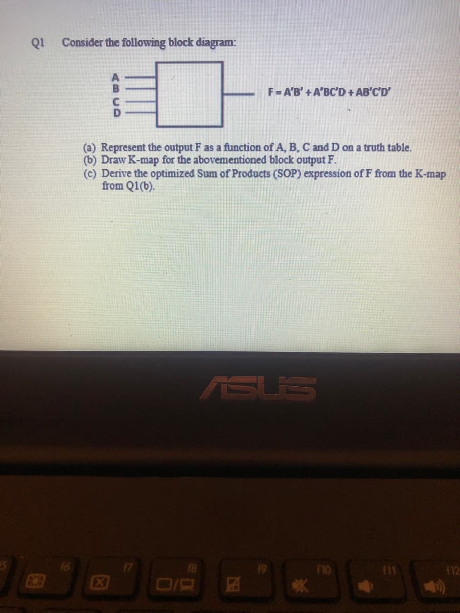 Q1
Consider the following block diagram:
(a) Represent the output F as a function of A, B, C and D on a truth table.
(b) Draw K-map for the abovementioned block output F.
(c) Derive the optimized Sum of Products (SOP) expression of F from the K-map
from Q1(b).
X
18
F=A'B' + A'BC'D + AB'C'D'
ASUS
EST
19
F10
112