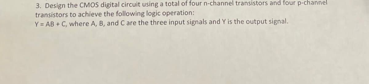 3. Design the CMOS digital circuit using a total of four n-channel transistors and four p-channel
transistors to achieve the following logic operation:
Y = AB + C, where A, B, and C are the three input signals and Y is the output signal.