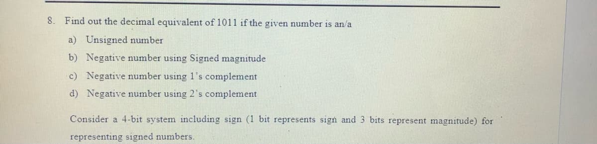 8. Find out the decimal equivalent of 1011 if the given number is an/a
a) Unsigned number
b) Negative number using Signed magnitude
c) Negative number using 1's complement
d) Negative number using 2's complement
Consider a 4-bit system including sign (1 bit represents sign and 3 bits represent magnitude) for
representing signed numbers.