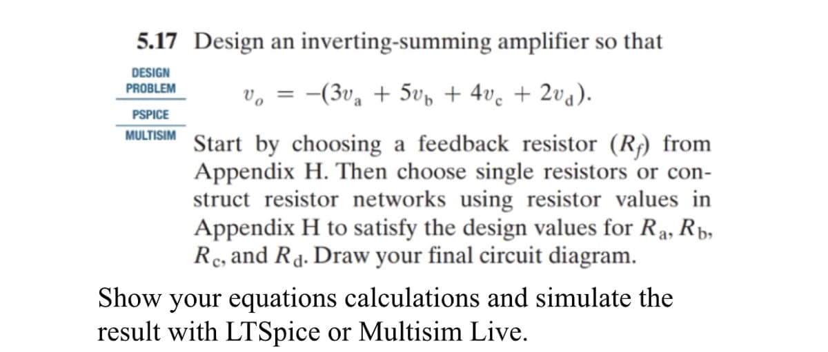 5.17 Design an inverting-summing amplifier so that
DESIGN
PROBLEM
Vo =
-(3v₁ + 5vb + 4vc + 2v₁).
Start by choosing a feedback resistor (R) from
Appendix H. Then choose single resistors or con-
struct resistor networks using resistor values in
Appendix H to satisfy the design values for Ra, Rb,
Re, and Rd. Draw your final circuit diagram.
PSPICE
MULTISIM
Show your equations calculations and simulate the
result with LTSpice or Multisim Live.