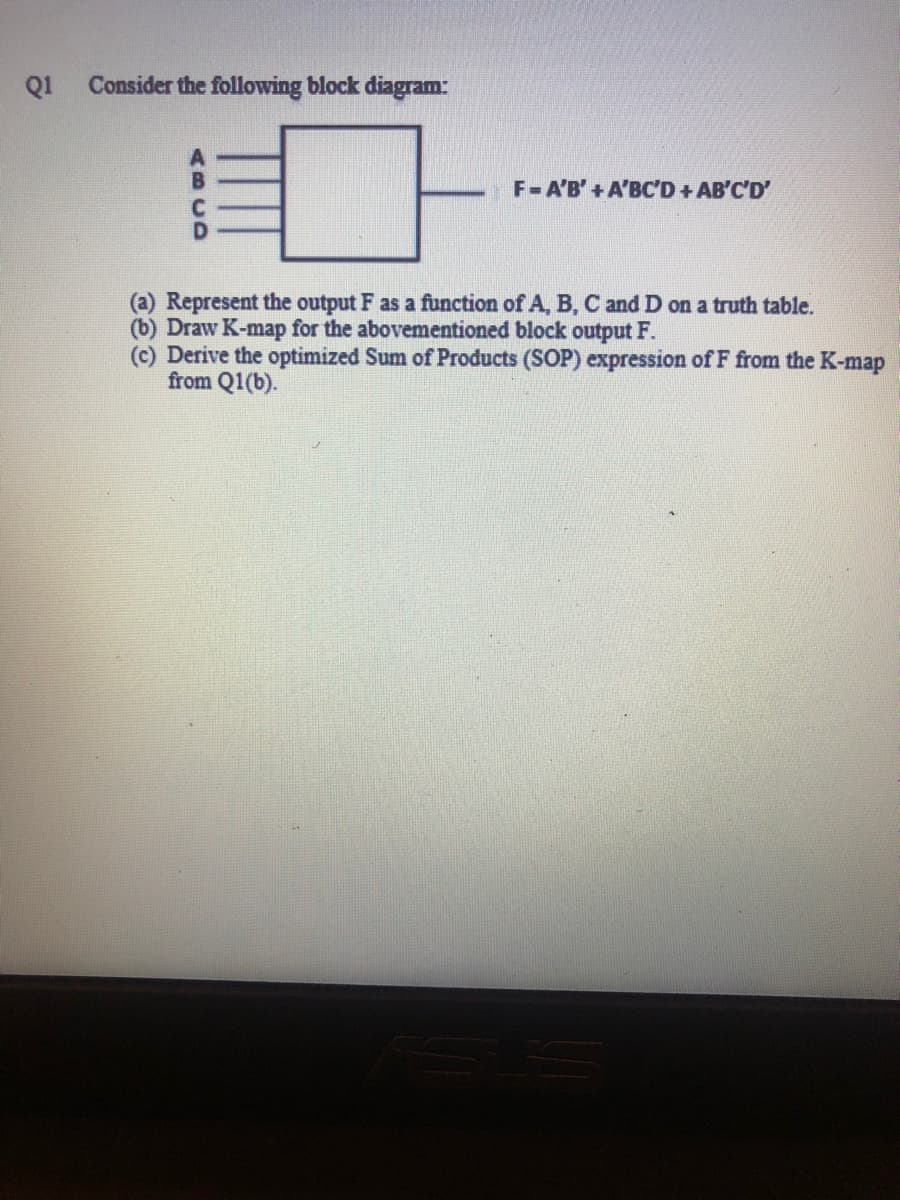 Q1
Consider the following block diagram:
F=A'B'+A'BC'D+AB'C'D'
(a) Represent the output F as a function of A, B, C and D on a truth table.
(b) Draw K-map for the abovementioned block output F.
(c) Derive the optimized Sum of Products (SOP) expression of F from the K-map
from Q1(b).