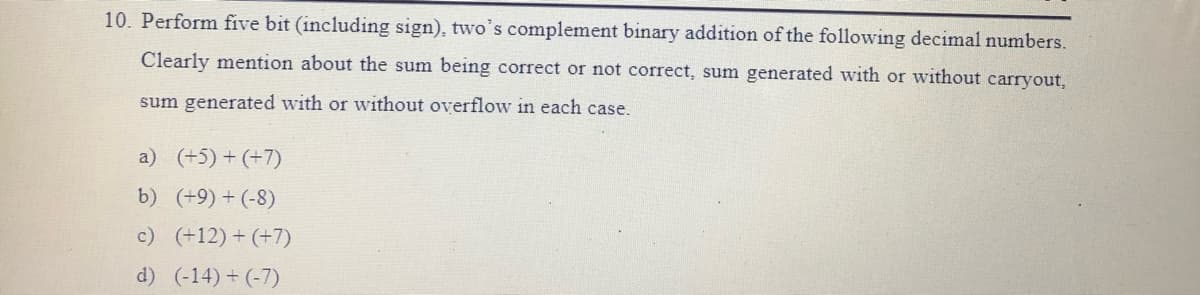 10. Perform five bit (including sign), two's complement binary addition of the following decimal numbers.
Clearly mention about the sum being correct or not correct, sum generated with or without carryout,
sum generated with or without overflow in each case.
a) (+5) + (+7)
b) (+9) + (-8)
c) (+12) + (+7)
d) (-14) + (-7)