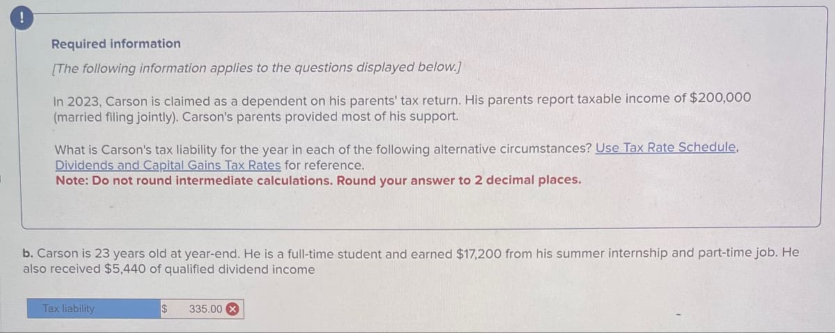 !
Required information
[The following information applies to the questions displayed below.]
In 2023, Carson is claimed as a dependent on his parents' tax return. His parents report taxable income of $200,000
(married filing jointly). Carson's parents provided most of his support.
What is Carson's tax liability for the year in each of the following alternative circumstances? Use Tax Rate Schedule,
Dividends and Capital Gains Tax Rates for reference.
Note: Do not round intermediate calculations. Round your answer to 2 decimal places.
b. Carson is 23 years old at year-end. He is a full-time student and earned $17,200 from his summer internship and part-time job. He
also received $5,440 of qualified dividend income
Tax liability
335.00 X