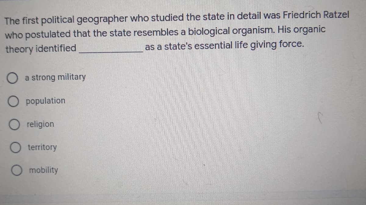 The first political geographer who studied the state in detail was Friedrich Ratzel
who postulated that the state resembles a biological organism. His organic
as a state's essential life giving force.
theory identified
a strong military
O population
O religion
O territory
O mobility
