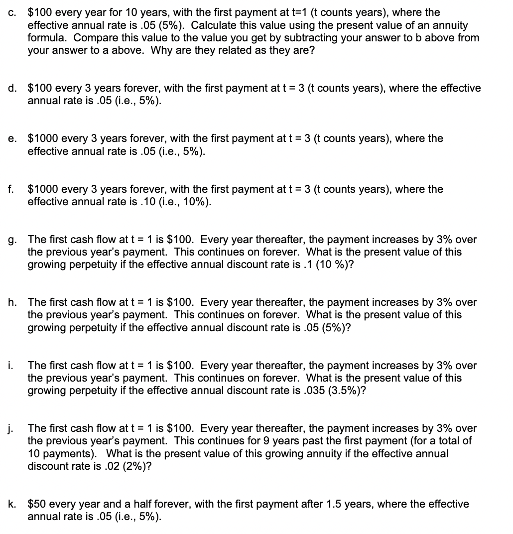 c. $100 every year for 10 years, with the first payment at t=1 (t counts years), where the
effective annual rate is .05 (5%). Calculate this value using the present value of an annuity
formula. Compare this value to the value you get by subtracting your answer to b above from
your answer to a above. Why are they related as they are?
d. $100 every 3 years forever, with the first payment at t = 3 (t counts years), where the effective
annual rate is .05 (i.e., 5%).
e. $1000 every 3 years forever, with the first payment at t = 3 (t counts years), where the
effective annual rate is .05 (i.e., 5%).
$1000 every 3 years forever, with the first payment at t = 3 (t counts years), where the
effective annual rate is .10 (i.e., 10%).
f.
g. The first cash flow at t = 1 is $100. Every year thereafter, the payment increases by 3% over
the previous year's payment. This continues on forever. What is the present value of this
growing perpetuity if the effective annual discount rate is .1 (10 %)?
h. The first cash flow at t = 1 is $100. Every year thereafter, the payment increases by 3% over
the previous year's payment. This continues on forever. What is the present value of this
growing perpetuity if the effective annual discount rate is .05 (5%)?
i.
The first cash flow at t = 1 is $100. Every year thereafter, the payment increases by 3% over
the previous year's payment. This continues on forever. What is the present value of this
growing perpetuity if the effective annual discount rate is .035 (3.5%)?
The first cash flow at t = 1 is $100. Every year thereafter, the payment increases by 3% over
the previous year's payment. This continues for 9 years past the first payment (for a total of
10 payments). What is the present value of this growing annuity if the effective annual
discount rate is .02 (2%)?
k. $50 every year and a half forever, with the first payment after 1.5 years, where the effective
annual rate is .05 (i.e., 5%).
