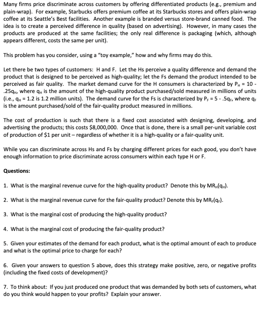 Many firms price discriminate across customers by offering differentiated products (e.g., premium and
plain-wrap). For example, Starbucks offers premium coffee at its Starbucks stores and offers plain-wrap
coffee at its Seattle's Best facilities. Another example is branded versus store-brand canned food. The
idea is to create a perceived difference in quality (based on advertising). However, in many cases the
products are produced at the same facilities; the only real difference is packaging (which, although
appears different, costs the same per unit).
This problem has you consider, using a "toy example," how and why firms may do this.
Let there be two types of customers: H and F. Let the Hs perceive a quality difference and demand the
product that is designed to be perceived as high-quality; let the Fs demand the product intended to be
perceived as fair quality. The market demand curve for the H consumers is characterized by PH = 10 -
.25qH, where qH is the amount of the high-quality product purchased/sold measured in millions of units
(i.e., qy = 1.2 is 1.2 million units). The demand curve for the Fs is characterized by P; = 5 - .5gr, where q
is the amount purchased/sold of the fair-quality product measured in millions.
The cost of production is such that there is a fixed cost associated with designing, developing, and
advertising the products; this costs $8,000,000. Once that is done, there is a small per-unit variable cost
of production of $1 per unit – regardless of whether it is a high-quality or a fair-quality unit.
While you can discriminate across Hs and Fs by charging different prices for each good, you don't have
enough information to price discriminate across consumers within each type H or F.
Questions:
1. What is the marginal revenue curve for the high-quality product? Denote this by MR„(qH).
2. What is the marginal revenue curve for the fair-quality product? Denote this by MRF(q;).
3. What is the marginal cost of producing the high-quality product?
4. What is the marginal cost of producing the fair-quality product?
5. Given your estimates of the demand for each product, what is the optimal amount of each to produce
and what is the optimal price to charge for each?
6. Given your answers to question 5 above, does this strategy make positive, zero, or negative profits
(including the fixed costs of development)?
7. To think about: If you just produced one product that was demanded by both sets of customers, what
do you think would happen to your profits? Explain your answer.
