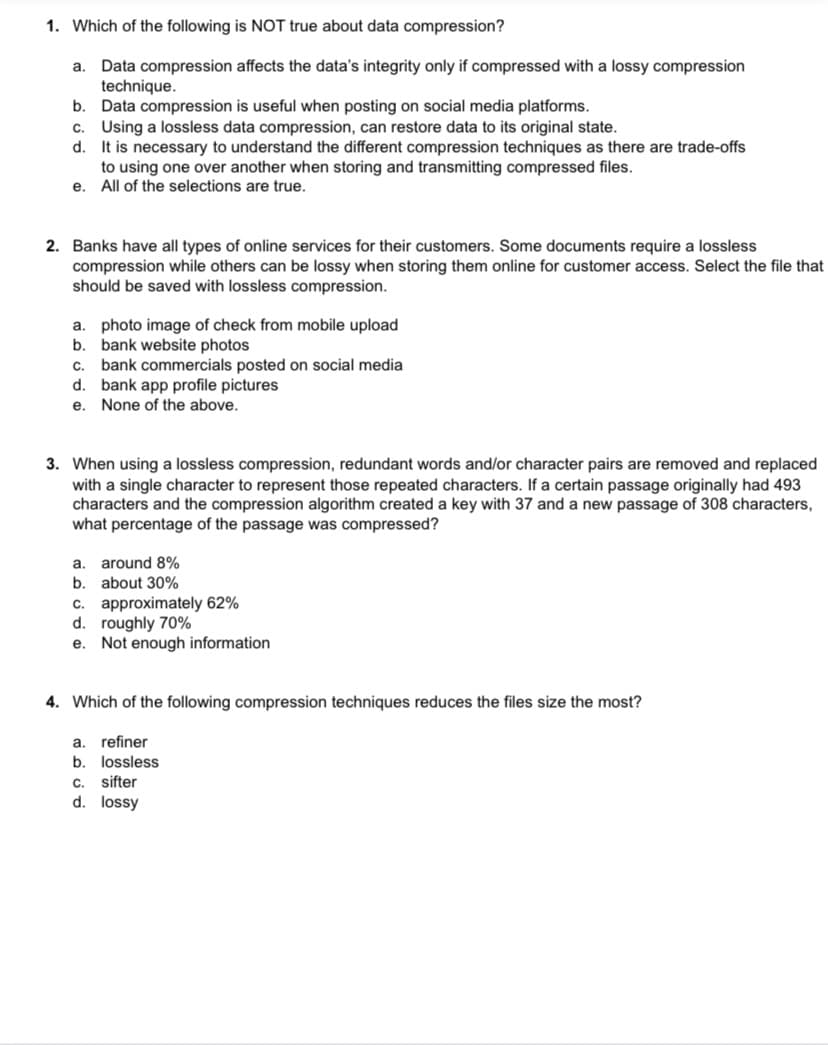 1. Which of the following is NOT true about data compression?
Data compression affects the data's integrity only if compressed with a lossy compression
technique.
b. Data compression is useful when posting on social media platforms.
c. Using a lossless data compression, can restore data to its original state.
d. It is necessary to understand the different compression techniques as there are trade-offs
to using one over another when storing and transmitting compressed files.
e. All of the selections are true.
a.
2. Banks have all types of online services for their customers. Some documents require a lossless
compression while others can be lossy when storing them online for customer access. Select the file that
should be saved with lossless compression.
a. photo image of check from mobile upload
b. bank website photos
bank commercials posted on social media
d. bank app profile pictures
C.
е.
None of the above.
3. When using a lossless compression, redundant words and/or character pairs are removed and replaced
with a single character to represent those repeated characters. If a certain passage originally had 493
characters and the compression algorithm created a key with 37 and a new passage of 308 characters,
what percentage of the passage was compressed?
a. around 8%
b.
about 30%
c. approximately 62%
d. roughly 70%
e. Not enough information
4. Which of the following compression techniques reduces the files size the most?
a. refiner
b.
lossless
sifter
d. lossy
C.
