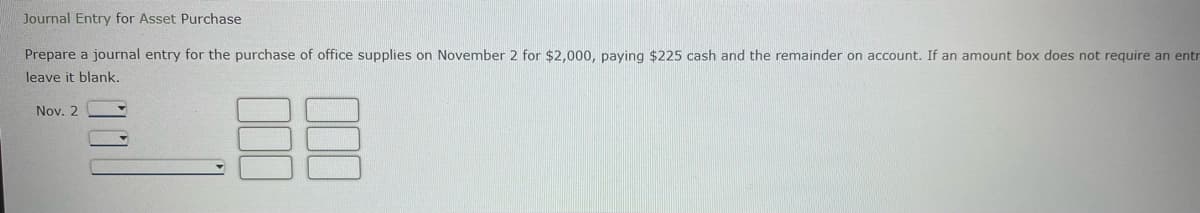 Journal Entry for Asset Purchase
Prepare a journal entry for the purchase of office supplies on November 2 for $2,000, paying $225 cash and the remainder on account. If an amount box does not require an entr
leave it blank.
Nov. 2
000
