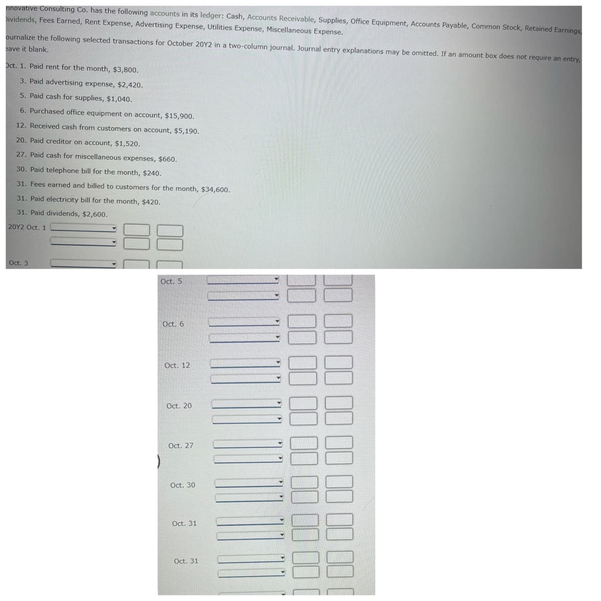 nnovative Consulting Co. has the following accounts in its ledger: Cash, Accounts Receivable, Supplies, Office Equipment, Accounts Payable, Common Stock, Retained Earnings,
Dividends, Fees Earned, Rent Expense, Advertising Expense, Utilities Expense, Miscellaneous Expense.
ournalize the following selected transactions for October 20Y2 in a two-column journal. Journal entry explanations may be omitted. If an amount box does not require an entry,
eave it blank.
Oct. 1. Paid rent for the month, $3,800.
3. Paid advertising expense, $2,420.
5. Paid cash for supplies, $1,040.
6. Purchased office equipment on account, $15,900.
12. Received cash from customers on account, $5,190.
20. Paid creditor on account, $1,520.
27. Paid cash for miscellaneous expenses, $660.
30. Paid telephone bill for the month, $240.
31. Fees earned and billed to customers for the month, $34,600.
31. Paid electricity bill for the month, $420.
31. Paid dividends, $2,600.
20Y2 Oct. 1
Oct. 3
Oct. 5
Oct. 6
Oct. 12
Oct. 20
Oct. 27
Oct. 30
Oct. 31
Oct. 31
)
00
00
00
100 00