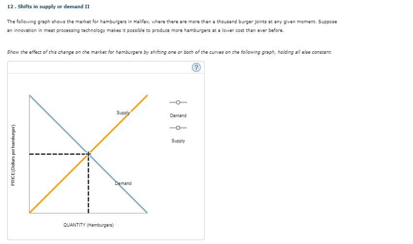 12. Shifts in supply or demand II
The following graph shows the market for hamburgers in Halifax, where there are more than a thousand burger joints at any given moment. Suppose
an innovation in meat processing technology makes it possible to produce more hamburgers at a lower cost than ever before.
Show the effect of this change on the market for hamburgers by shifting one or both of the curves on the following graph, holding all else constant.
Supply
Demand
Supply
Demand
QUANTITY (Hamburgers)
PRICE(Dollars per hamburger)
