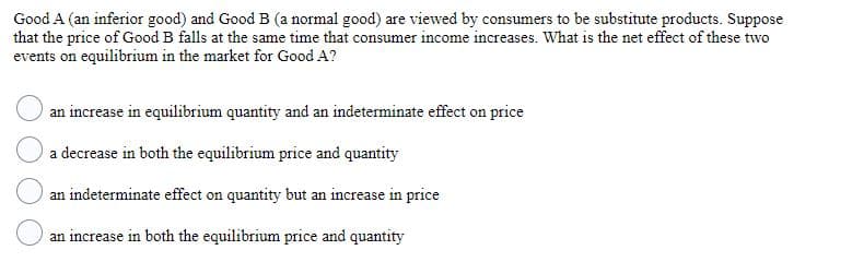 Good A (an inferior good) and Good B (a normal good) are viewed by consumers to be substitute products. Suppose
that the price of Good B falls at the same time that consumer income increases. What is the net effect of these two
events on equilibrium in the market for Good A?
an increase in equilibrium quantity and an indeterminate effect on price
a decrease in both the equilibrium price and quantity
an indeterminate effect on quantity but an increase in price
an increase in both the equilibrium price and quantity
