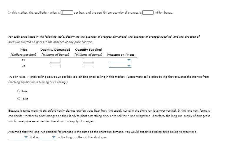 In this market, the equilibrium price is $
per box, and the equilibrium quantity of oranges is
million boxes.
For each price listed in the following table, determine the quantity of oranges demanded, the quantity of oranges supplied, and the direction of
pressure exerted on prices in the absence of any price controls.
Price
Quantity Demanded Quantity Supplied
(Dollars per box) (Millions of boxes)
(Millions of boxes) Pressure on Prices
15
35
True or False: A price ceiling above $25 per box is a binding price ceiling in this market. (Economists call a price ceiling that prevents the market from
reaching equilibrium a binding price ceiling.)
True
False
Because it takes many years before newly planted orange trees bear fruit, the supply curve in the short run is almost vertical. In the long run, farmers
can decide whether to plant oranges on their land, to plant something else, or to sell their land altogether. Therefore, the long-run supply of oranges is
much more price sensitive than the short-run supply of oranges.
Assuming that the long-run demand for oranges is the same as the short-run demand, you would expect a binding price ceiling to result in a
that is
in the long run than in the short run.
