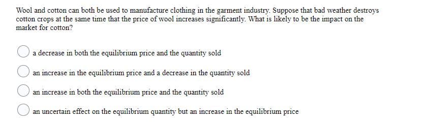 Wool and cotton can both be used to manufacture clothing in the garment industry. Suppose that bad weather destroys
cotton crops at the same time that the price of wool increases significantly. What is likely to be the impact on the
market for cotton?
a decrease in both the equilibrium price and the quantity sold
an increase in the equilibrium price and a decrease in the quantity sold
an increase in both the equilibrium price and the quantity sold
an uncertain effect on the equilibrium quantity but an increase in the equilibrium price
