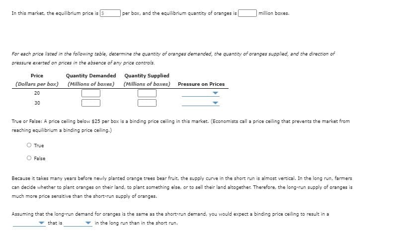 In this market, the equilibrium price is $
per box, and the equilibrium quantity of oranges is
million boxes.
For each price listed in the following table, determine the quantity of oranges demanded, the quantity of oranges supplied, and the direction of
pressure exerted on prices in the absence of any price controls.
Price
Quantity Demanded
Quantity Supplied
(Dollars per box) (Millions of boxes) (Millions of boxes) Pressure on Prices
20
30
True or False: A price ceiling below $25 per box is a binding price ceiling in this market. (Economists call a price ceiling that prevents the market from
reaching equilibrium a binding price ceiling.)
O True
False
Because it takes many years before newly planted orange trees bear fruit, the supply curve in the short run is almost vertical. In the long run, farmers
can decide whether to plant oranges on their land, to plant something else, or to sell their land altogether. Therefore, the long-run supply of oranges is
much more price sensitive than the short-run supply of oranges.
Assuming that the long-run demand for oranges is the same as the short-run demand, you would expect a binding price ceiling to result in a
that is
in the long run than in the short run.
