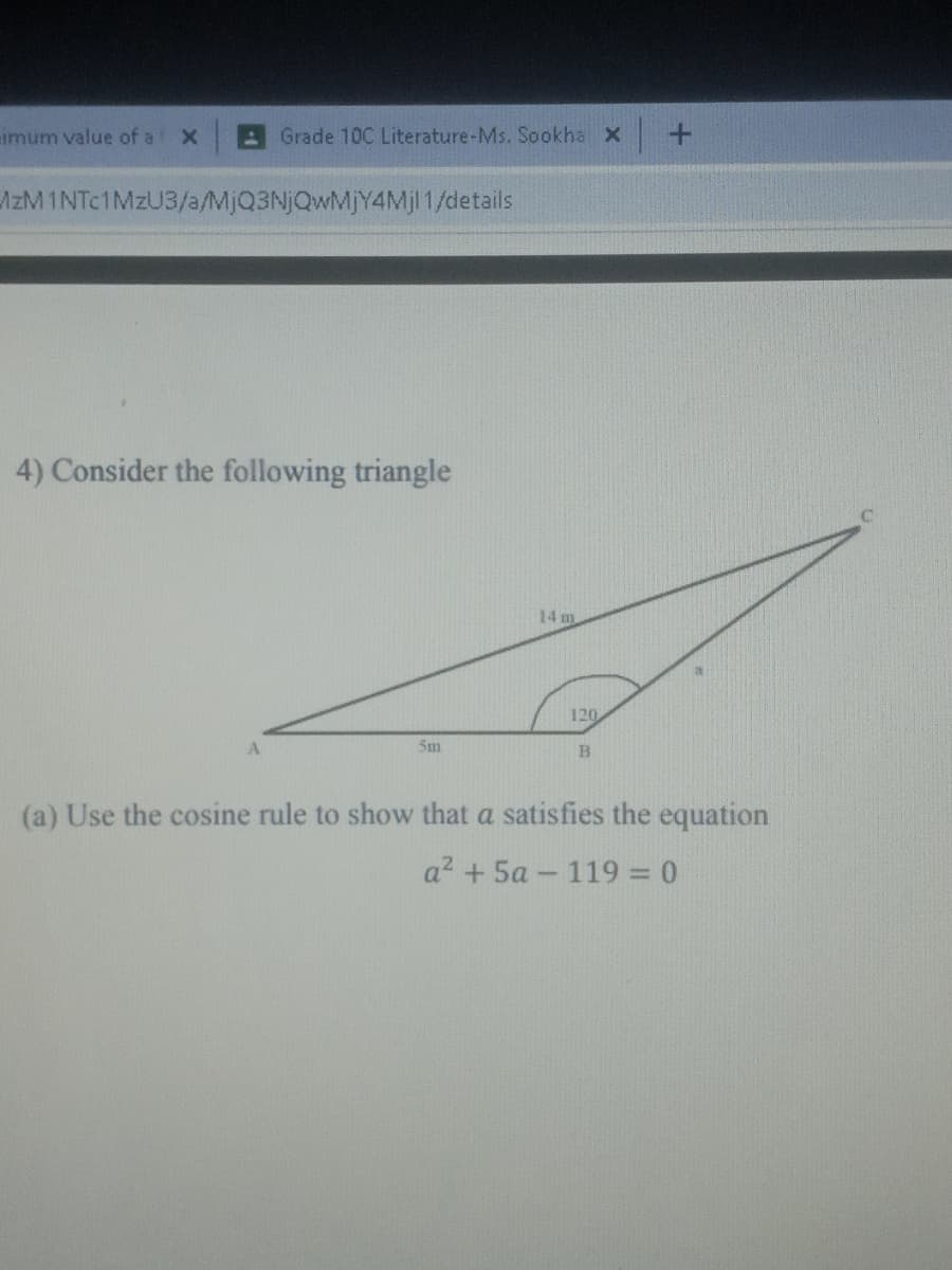 imum value of a
Grade 10C Literature-Ms. Sookha X
AzM 1NTC1MZU3/a/MjQ3NjQwMjY4Mjl 1/details
4) Consider the following triangle
14 m
120
5m
(a) Use the cosine rule to show that a satisfies the equation
a? + 5a - 119 = 0
