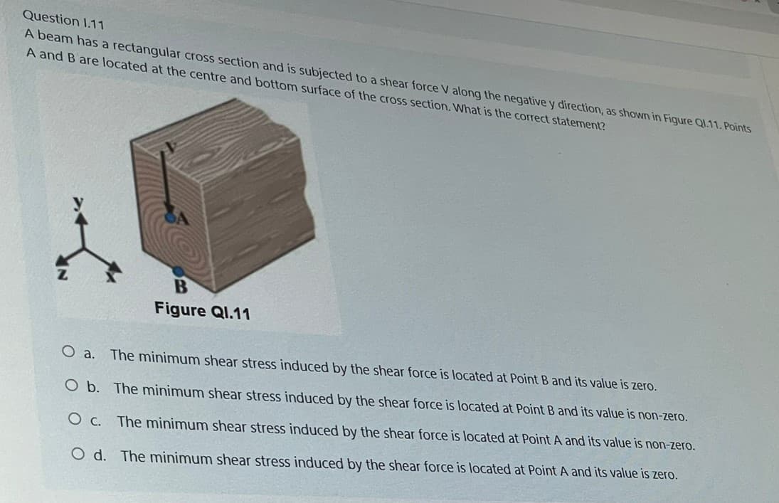 Question 1.11
A beam has a rectangular cross section and is subjected to a shear force V along the negative y direction, as shown in Figure Q1.11. Points
A and B are located at the centre and bottom surface of the cross section. What is the correct statement?
t
B
Figure Ql.11
O a.
The minimum shear stress induced by the shear force is located at Point B and its value is zero.
O b. The minimum shear stress induced by the shear force is located at Point B and its value is non-zero.
O c. The minimum shear stress induced by the shear force is located at Point A and its value is non-zero.
O d. The minimum shear stress induced by the shear force is located at Point A and its value is zero.