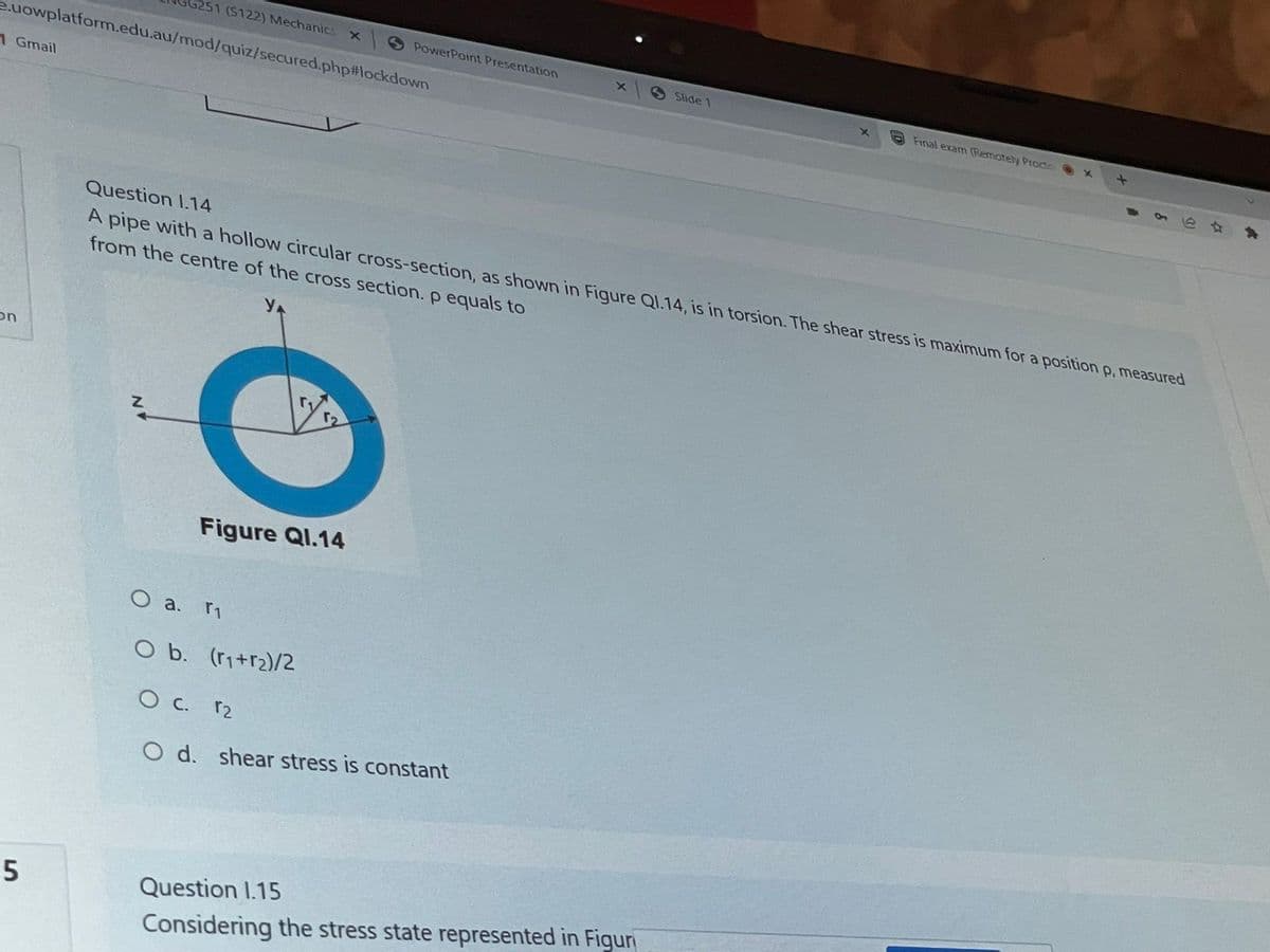 5251 (S122) Mechanics
X
PowerPoint Presentation
x
Slide 1
X
Final exam (Remotely Procto
e.uowplatform.edu.au/mod/quiz/secured.php#lockdown
1 Gmail
Question 1.14
A pipe with a hollow circular cross-section, as shown in Figure Q1.14, is in torsion. The shear stress is maximum for a position p, measured
from the centre of the cross section. p equals to
on
Figure Ql.14
5
O a. r₁
O b. (r₁+r2)/2
O c. 12
O d. shear stress is constant
Question 1.15
Considering the stress state represented in Figur