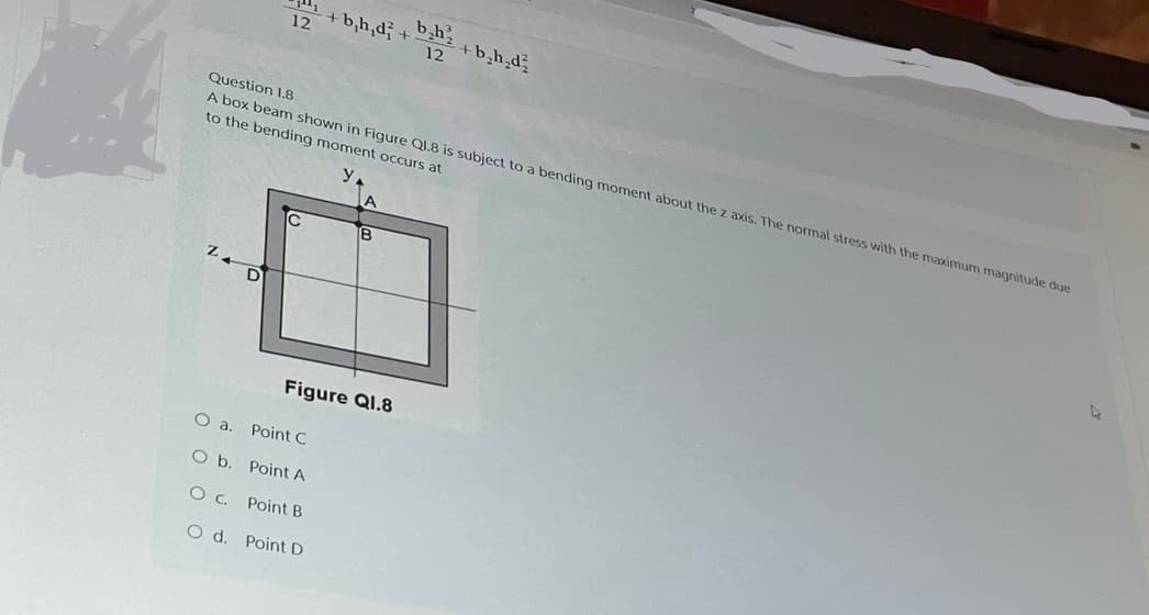 12
+bh,d+bh
12
+ b₂h₂d²
Question 1.8
A box beam shown in Figure Q1.8 is subject to a bending moment about the z axis. The normal stress with the maximum magnitude due
to the bending moment occurs at
A
IC
B
4
Figure Q1.8
O a. Point C
O b.
Point A
Oc.
Point B
O d.
Point D