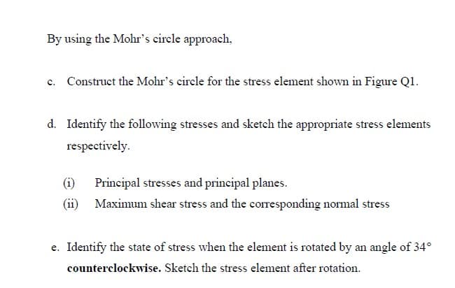 By using the Mohr's circle approach,
c. Construct the Mohr's circle for the stress element shown in Figure Q1.
d. Identify the following stresses and sketch the appropriate stress elements
respectively.
(1)
Principal stresses and principal planes.
(ii)
Maximum shear stress and the corresponding normal stress
e. Identify the state of stress when the element is rotated by an angle of 34°
counterclockwise. Sketch the stress element after rotation.