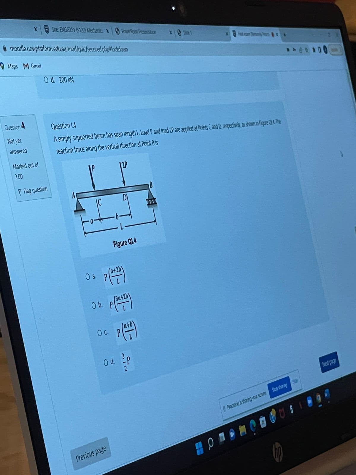 x Site: ENGG251 (5122) Mechanic: X PowerPoint Presentation
XS Shoe 1
moodle.uowplatform.edu.au/mod/quiz/secured.php#lockdown
Fral exam Renctly Pex
Maps M Gmail
O d. 200 KN
Question 1.4
A simply supported beam has span length L Load P and load 2P are applied at Points C and D, respectively, as shown in Figure Q4. The
reaction force along the vertical direction at Point B is
Figure Q1.4
Next page
Question 4
Not yet
answered
Marked out of
2.00
P Flag question
O a.
O b.
T
ос
Previous page
(3a+2b
Od. p
2
Proctorio is sharing your screen Stop sharing He
8