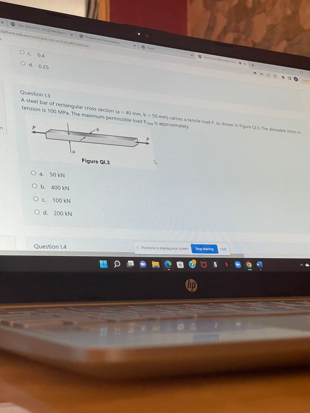 x
Site: ENGG251 (S122) Mechanics
platform.edu.au/mod/quiz/secured.php#lockdown
El
OC. 0.4
O d. 0.25
x S PowerPoint Presentation
X
Slide 1
Final exam (Remotely Procto
- 6
Updat
Question 1.3
A steel bar of rectangular cross section (a = 40 mm, b = 50 mm) carries a tensile load P, as shown in Figure Q1.3. The allowable stress in
tension is 100 MPa. The maximum permissible load Pmax is approximately:
b
n
D
Figure Q1.3
O a. 50 kN
O b. 400 kN
O c. 100 KN
O d. 200 kN
Hide
II Proctorio is sharing your screen.
Question 1.4
H
Stop sharing
hp
6
+
