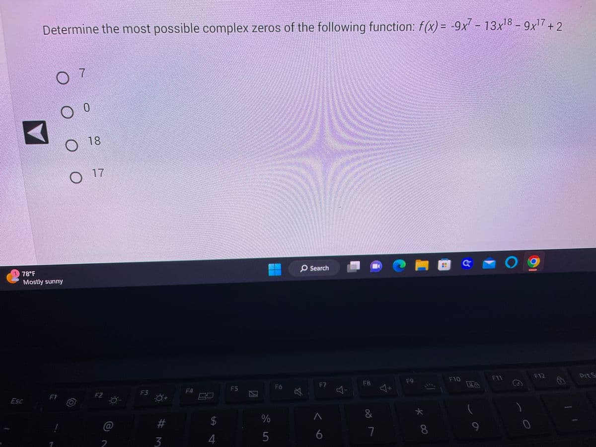 Determine the most possible complex zeros of the following function: f(x) = -9x7 - 13x¹8 - 9x¹7 +2
Esc
78°F
Mostly sunny
7
0
O
O 18
O 17
F2
2
F3
#m
3
F4
$
LA
4
F5
%
5
F6
O Search
A
F7
A
6
다
F8
&
7
4+
F9
* 00
F10
9
F11
09
F12
Prt S