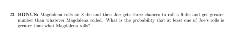 23. BONUS: Magdalena rolls an 8 die and then Joe gets three chances to roll a 6-die and get greater
number than whatever Magdalena rolled. What is the probability that at least one of Joe's rolls is
greater than what Magdalena rolls?
