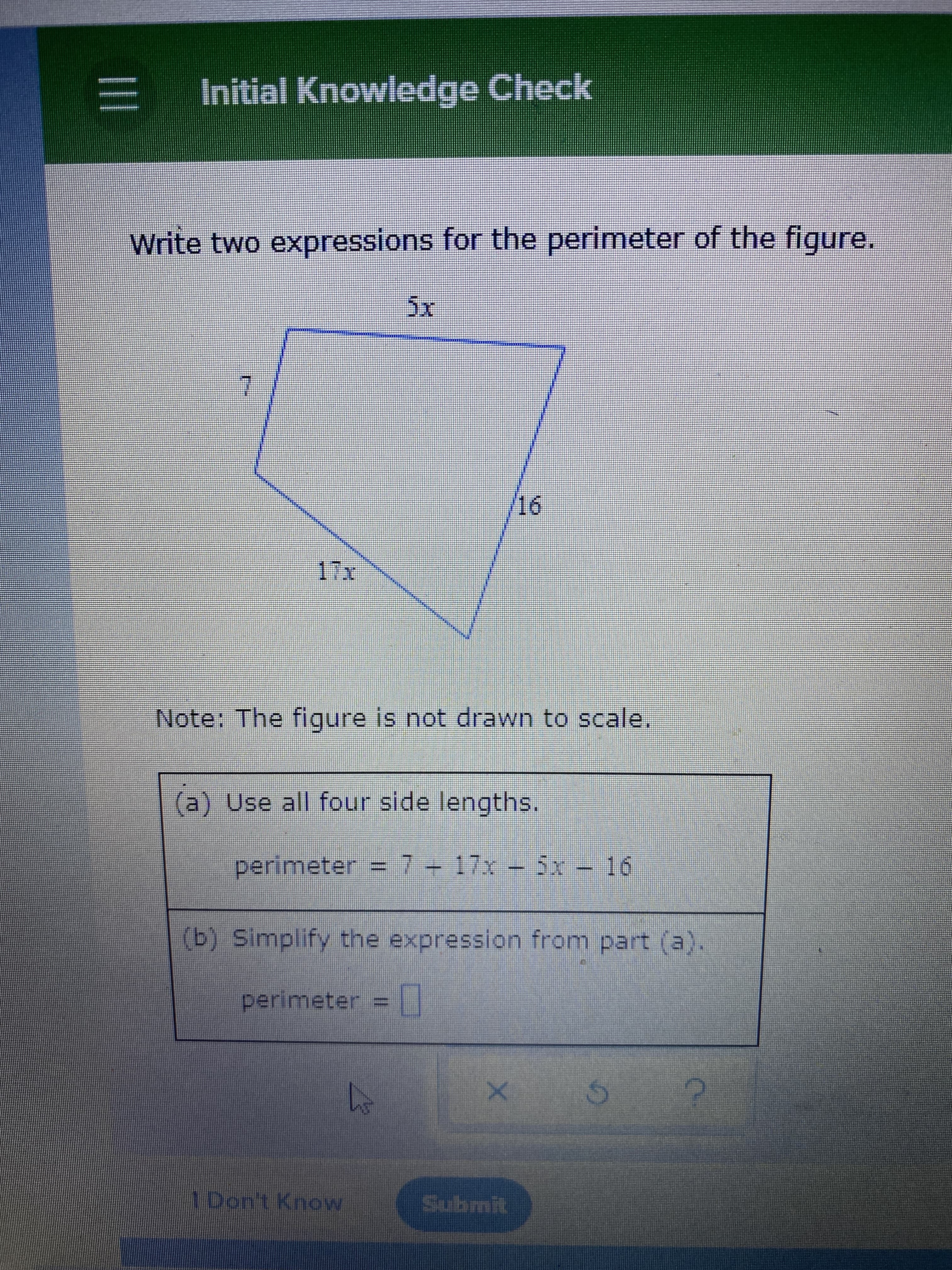 = Initial Knowiedge Check
Write two expressions for the perimeter of the figure.
5x
7.
%23
/16
ILI
Note: The figure is not drawn to scale.
(a) Use all four side lengths.
perimeter 7 17x 5x - 16
(b) Simplify the expression from part (a).
perimeter = |
Submit
