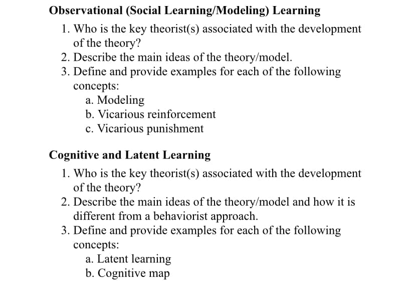 Observational (Social Learning/Modeling) Learning
1. Who is the key theorist(s) associated with the development
of the theory?
2. Describe the main ideas of the theory/model.
3. Define and provide examples for each of the following
concepts:
a. Modeling
b. Vicarious reinforcement
c. Vicarious punishment
Cognitive and Latent Learning
1. Who is the key theorist(s) associated with the development
of the theory?
2. Describe the main ideas of the theory/model and how it is
different from a behaviorist approach.
3. Define and provide examples for each of the following
concepts:
a. Latent learning
b. Cognitive map
