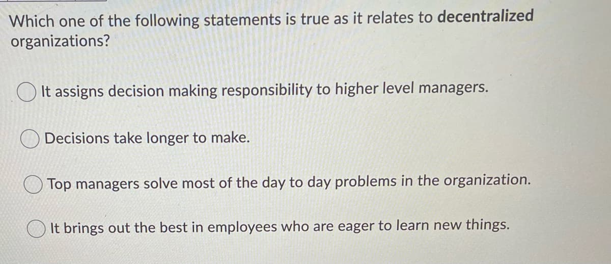 Which one of the following statements is true as it relates to decentralized
organizations?
O It assigns decision making responsibility to higher level managers.
Decisions take longer to make.
Top managers solve most of the day to day problems in the organization.
It brings out the best in employees who are eager to learn new things.
