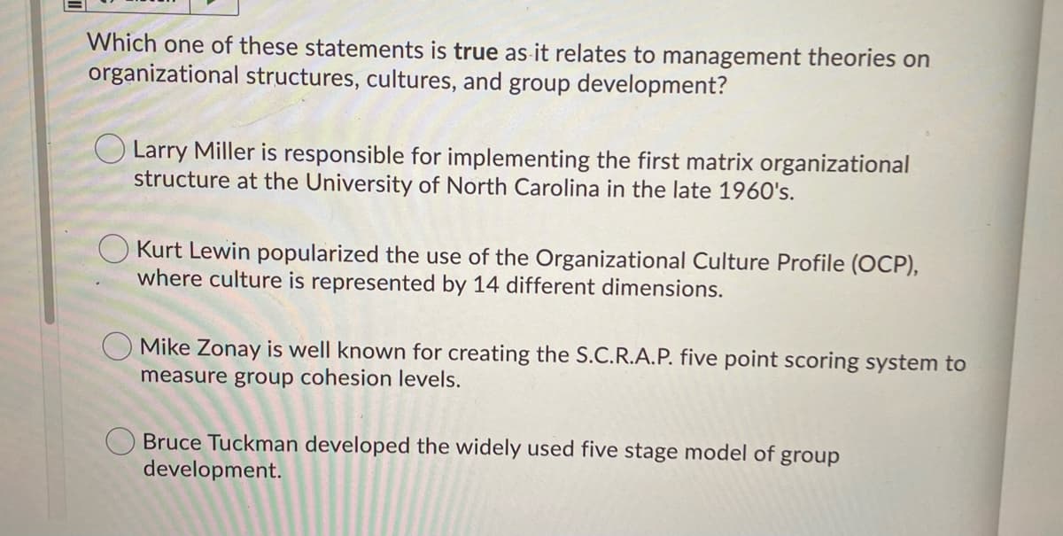 Which one of these statements is true as-it relates to management theories on
organizational structures, cultures, and group development?
O Larry Miller is responsible for implementing the first matrix organizational
structure at the University of North Carolina in the late 1960's.
Kurt Lewin popularized the use of the Organizational Culture Profile (OCP),
where culture is represented by 14 different dimensions.
Mike Zonay is well known for creating the S.C.R.A.P. five point scoring system to
measure group cohesion levels.
Bruce Tuckman developed the widely used five stage model of group
development.
