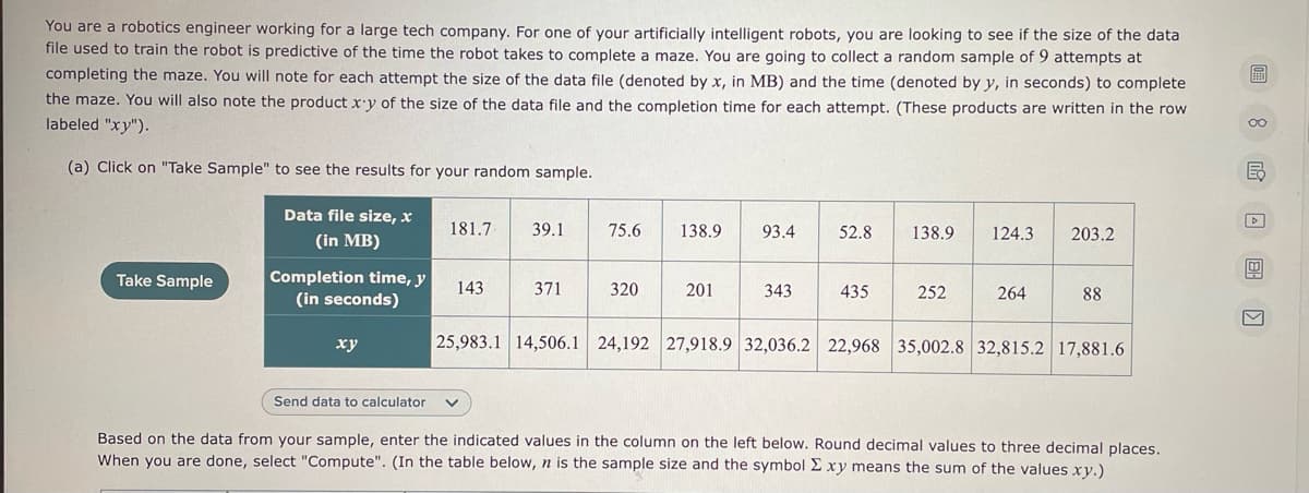 You are a robotics engineer working for a large tech company. For one of your artificially intelligent robots, you are looking to see if the size of the data
file used to train the robot is predictive of the time the robot takes to complete a maze. You are going to collect a random sample of 9 attempts at
completing the maze. You will note for each attempt the size of the data file (denoted by x, in MB) and the time (denoted by y, in seconds) to complete
the maze. You will also note the product x'y of the size of the data file and the completion time for each attempt. (These products are written in the row
画
labeled "xy").
(a) Click on "Take Sample" to see the results for your random sample.
Data file size, x
181.7
39.1
75.6
138.9
93.4
52.8
138.9
124.3
203.2
(in MB)
Completion time, y
(in seconds)
Take Sample
143
371
320
201
343
435
252
264
88
ху
25,983.1 14,506.1 24,192 27,918.9 | 32,036.2 22,968 | 35,002.8 32,815.2 17,881.6
Send data to calculator
Based on the data from your sample, enter the indicated values in the column on the left below. Round decimal values to three decimal places.
When you are done, select "Compute". (In the table below, n is the sample size and the symbol E xy means the sum of the values xy.)
8 回回D
