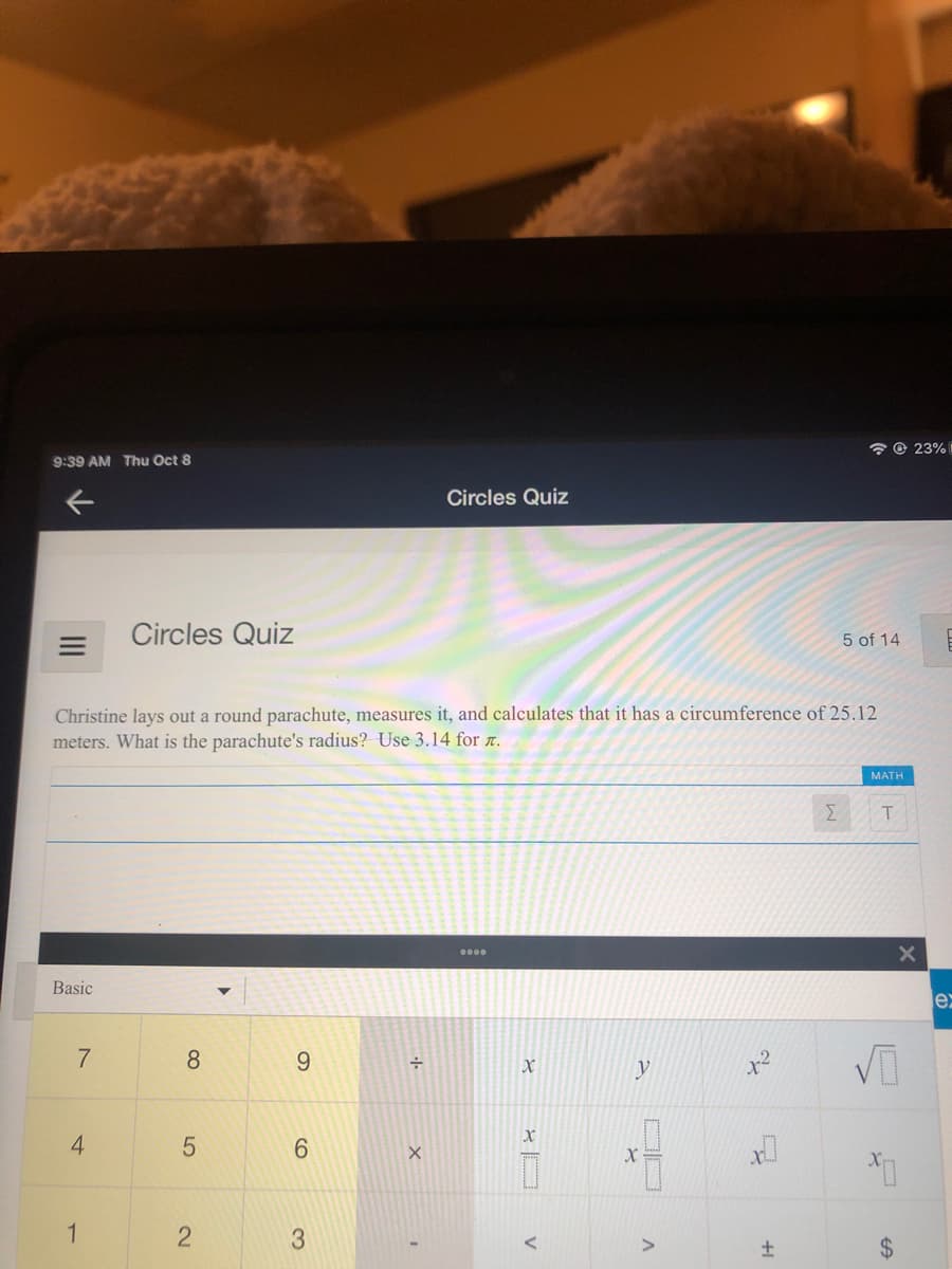 7 © 23%
9:39 AM Thu Oct 8
Circles Quiz
Circles Quiz
5 of 14
Christine lays out a round parachute, measures it, and calculates that it has a circumference of 25.12
meters. What is the parachute's radius? Use 3.14 for .
MATH
Σ
Basic
er
8
9.
y
6.
1
3
2.
