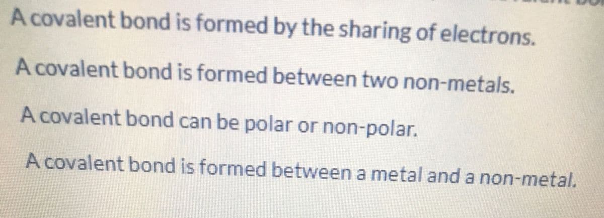 A covalent bond is formed by the sharing of electrons.
A covalent bond is formed between two non-metals.
A covalent bond can be polar or non-polar.
A covalent bond is formed between a metal and a non-metal.
