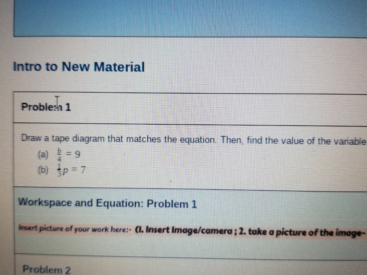 Intro to New Material
Proble:h 1
Draw a tape diagram that matches the equation. Then, find the value of the variable
(a) = 9
(b) p = 7
Workspace and Equation: Problem 1
Insert picture of your work here:- (I. Insert Image/camera; 2. take a picture of the image-
Problem 2
