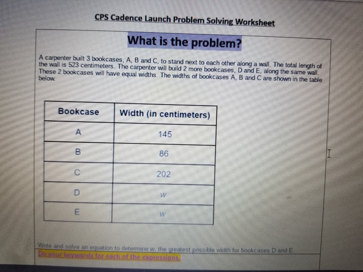 CPS Cadence Launch Problem Solving Worksheet
What is the problem?
A carpenter built 3 bookcases, A, B and C, to stand next to each other along a wall. The total length of
the wall is 523 centimeters. The carpenter will build 2 more bookcases, D and E, along the same wall.
These 2 bookcases will have equal widths. The widths of bookcases A, B and C are shown in the table
below
Bookcase
Width (in centimeters)
A.
145
86
202
Write and solve an equation to determine w. the greatest possible width for bookcases D and E.
Do your keywords for each of the expressions
LE.
