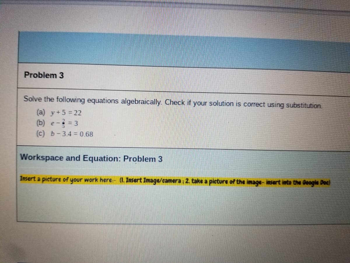 Problem 3
Solve the following equations algebraically. Check if your solution is correct using substitution.
(a) y+5 = 22
(b) e- = 3
(c) b-3.4=0.68
Workspace and Equation: Problem 3
Insert a picture of your work here.- (1. Insert Image/camera: 2. take a picture of the image-insert into the Google Doc)
