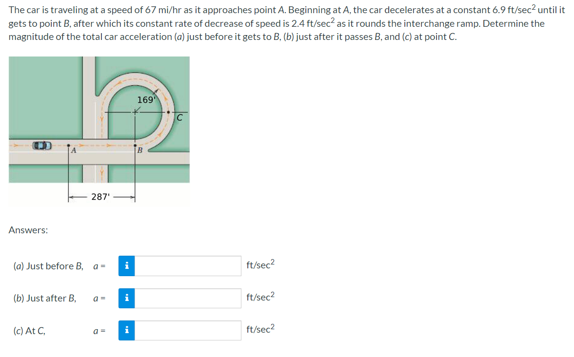 The car is traveling at a speed of 67 mi/hr as it approaches point A. Beginning at A, the car decelerates at a constant 6.9 ft/sec² until it
gets to point B, after which its constant rate of decrease of speed is 2.4 ft/sec? as it rounds the interchange ramp. Determine the
magnitude of the total car acceleration (a) just before it gets to B, (b) just after it passes B, and (c) at point C.
169'
B
287'
Answers:
(a) Just before B,
a =
i
ft/sec2
(b) Just after B,
a =
i
ft/sec2
(c) At C,
i
ft/sec2
a =
