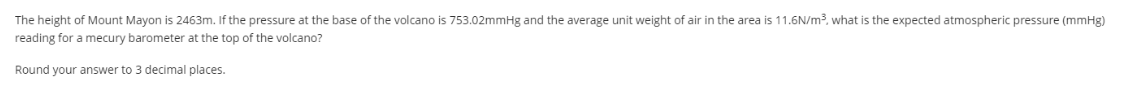 The height of Mount Mayon is 2463m. If the pressure at the base of the volcano is 753.02mmHg and the average unit weight of air in the area is 11.6N/m3, what is the expected atmospheric pressure (mmHg)
reading for a mecury barometer at the top of the volcano?
Round your answer to 3 decimal places.
