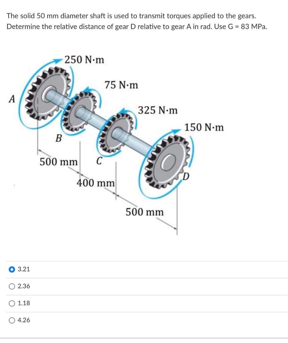 The solid 50 mm diameter shaft is used to transmit torques applied to the gears.
Determine the relative distance of gear D relative to gear A in rad. Use G = 83 MPa.
250 N•m
75 N.m
A
325 N-m
150 N-m
B
500 mm
C
400 mm
500 mm
3.21
2.36
1.18
4.26
