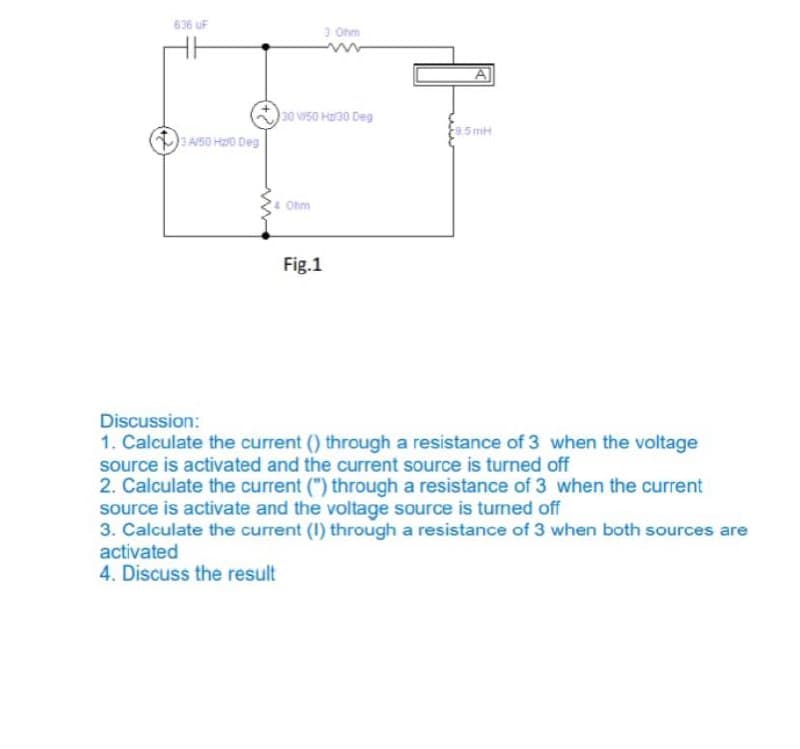 636 uF
3 Ohm
30 Vi50 Ha30 Deg
3 A/50 H0 Deg
Ohm
Fig.1
Discussion:
1. Calculate the current () through a resistance of 3 when the voltage
source is activated and the current source is turned off
2. Calculate the current (") through a resistance of 3 when the current
source is activate and the voltage source is turned off
3. Calculate the current (I) through a resistance of 3 when both sources are
activated
4. Discuss the result
